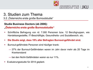 9
3. Studien zum Thema
3.2 „Österreichs erste große Burnoutstudie―
Studie Business Doctors (ab 2006):
„Österreichs erste große Burnoutstudie“
 Schriftliche Befragung von rd. 7.000 Personen bzw. 12 Berufsgruppen, wie
Handelsangestellte, IT-Beschäftigte, Gesundheits- und Sozialbereich, etc.
 Die Studie zeigt, dass 19% aller Befragten Burnout-gefährdet sind.
 Burnout-gefährdete Personen sind häufiger krank:
— 37% der Burnout-Gefährdeten waren im Jahr davor mehr als 20 Tage im
Krankenstand
— bei den Nicht-Gefährdeten waren es nur 11%.
 Evaluierungsstudie für 2014 geplant.
 