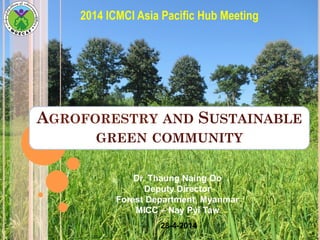 AGROFORESTRY AND SUSTAINABLE
GREEN COMMUNITY
2014 ICMCI Asia Pacific Hub Meeting
Dr. Thaung Naing Oo
Deputy Director
Forest Department, Myanmar
MICC – Nay Pyi Taw
28-4-2014
 
