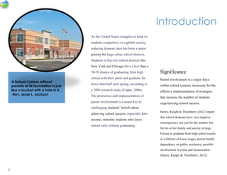2
Introduction
As the United States struggles to keep its
students competitive in a global society,
reducing dropout rates has been a major
priority for large urban school districts.
Students in big-city school districts like
New York and Chicago have a less than a
50-50 chance of graduating from high
school with their peers and graduate far
fewer than half each spring, according to
a 2006 research study (Toppo, 2006).
The promotion and implementation of
parent involvement is a major key to
challenging students’ beliefs about
achieving school success, especially low-
income, minority students who leave
school early without graduating.
A School System without
parents at its foundation is just
like a bucket with a hole in it....
-Rev. Jesse L. Jackson
Significance
Parent involvement is a major force
within school systems, necessary for the
effective implementation of strategies
that increase the number of students
experiencing school success.
Henry, Knight & Thornberry (2012) report
that school dropouts have very negative
consequences, not just for the student, but
for his or her family and society at large.
Failure to graduate from high school results
in a lifetime of lower wages, poorer health,
dependency on public assistance, possible
involvement in crime and incarceration
(Henry, Knight & Thornberry, 2012).
 