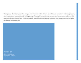 Dr. Rose A. Hall
Lynn University
3601 N. Military Trail
Boca Raton, FL 33431
The importance of conducting research on strategies to involve parents in their children’s school life and its connection to students experiencing
school success cannot be underestimated. Building a bridge of meaningful partnerships is a two way process between schools and parents that
requires participation from both sides. Partnerships are only successful when both parties are committed, share mutual respect, and are vigilant
and dedicated to a common goal.
 