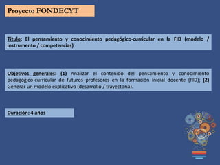 Proyecto FONDECYT
Titulo: El pensamiento y conocimiento pedagógico-curricular en la FID (modelo /
instrumento / competencias)
Objetivos generales: (1) Analizar el contenido del pensamiento y conocimiento
pedagógico-curricular de futuros profesores en la formación inicial docente (FID); (2)
Generar un modelo explicativo (desarrollo / trayectoria).
Duración: 4 años
 