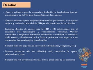 Desafíos
- Generar evidencia para la necesaria articulación de los distintos tipos de
conocimiento en la FID para la enseñanza de las ciencias.
- Generar evidencia para proponer instrumentos pertinentes, si se quiere
mejorar y evaluar la calidad de la FID para la enseñanza de las ciencias.
- Proponer diseños de cursos para la FID y FC relacionados con el
desarrollo del pensamiento y conocimiento curricular. Ofrecer
actividades y programas formación destinados a modificar las creencias
tradicionales y dominantes de los futuros profesores con respecto a los
contenidos, la metodología y la evaluación.
- Generar cada año espacios de intercambio (Seminarios, congresos, etc.).
- Generar productos (de alta difusión): web, materiales de apoyo,
publicaciones, tesis.
- Generar una red (problemas de aula, para la enseñanza de las ciencias).
 