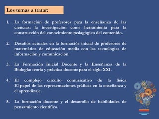 Los temas a tratar:
1. La formación de profesores para la enseñanza de las
ciencias: la investigación como herramienta para la
construcción del conocimiento pedagógico del contenido.
2. Desafios actuales en la formación inicial de profesores de
matemática de educación media con las tecnologías de
información y comunicación.
3. La Formación Inicial Docente y la Enseñanza de la
Biología: teoría y práctica docente para el siglo XXI.
4. El complejo circuito comunicativo de la física
El papel de las representaciones gráficas en la enseñanza y
el aprendizaje.
5. La formación docente y el desarrollo de habilidades de
pensamiento científico.
 
