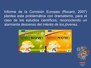 Informe de la Comisión Europea (Rocard, 2007)
plantea esta problemática con dramatismo, para el
caso de los estudios científicos, reconociendo un
alarmante descenso del interés de los jóvenes.
 