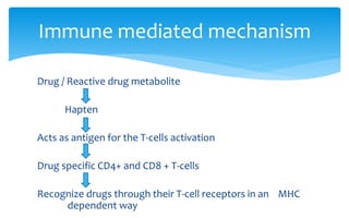 Drug / Reactive drug metabolite
Hapten
Acts as antigen for the T-cells activation
Drug specific CD4+ and CD8 + T-cells
Recognize drugs through their T-cell receptors in an MHC
dependent way
Immune mediated mechanism
 