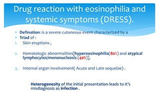 Defination: is a severe cutaneous event characterized by a
 Triad of :
1. Skin eruptions ,
2. Hematologic abnormalities[hypereosinophilia(80%) and atypical
lymphocytes/mononucleosis (40%)],
3. Internal organ involvement( Acute and Late sequelae) .
Heterogenesity of the initial presentation leads to it’s
misdiagnosis as infection .
Drug reaction with eosinophilia and
systemic symptoms (DRESS).
 