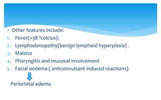 Other features include:
1. Fever(>38 ºcelcius).
2. Lymphadenopathy(benign lymphoid hyperplasia) .
3. Malaise
4. Pharyngitis and mucosal involvement
5. Facial oedema ( anticonvulsant induced reactions)
Periorbital edema
 