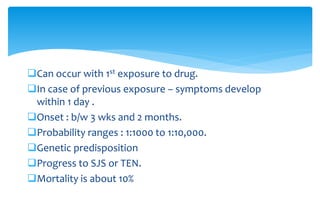 Can occur with 1st exposure to drug.
In case of previous exposure – symptoms develop
within 1 day .
Onset : b/w 3 wks and 2 months.
Probability ranges : 1:1000 to 1:10,000.
Genetic predisposition
Progress to SJS or TEN.
Mortality is about 10%
 