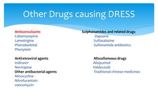 Anticonvulsants Sulphonamides and related drugs
Cabamazepine Dapsone
Lamotrigine Sulfasalazine
Phenobarbital Sulfonamide antibiotics
Phenytoin
Antiretroviral agents Miscellaneous drugs
Indinavir Allopurinol
Nevirapine Valdecoxib
Other antibacterial agents Traditional chinese medicines
Minocycline
Nitrofurantoin
vancomycin
Other Drugs causing DRESS
 