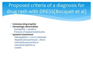  Cutaneous drug eruption
 Hematologic abnormalities
Eosinophilia > 1500/dl or
Presence of atypical lymphocytes
 Systemic involvement
Adenopathies > 2 cm in a diameter
Hepatitis (transaminases > 2N) or
Interstitial pneumonitis or
Interstitial nephritis or
Carditis
Proposed criteria of a diagnosis for
drug rash with DRESS(Bocquet et al)
 