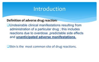 Definition of adverse drug reaction:
Undesirable clinical manifestations resulting from
administration of a particular drug ; this includes
reactions due to overdose ,predictable side effects
and unanticipated adverse manifestations.
Skin is the most common site of drug reactions.
Introduction
 