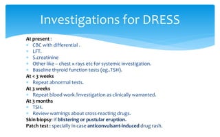At present :
 CBC with differential .
 LFT.
 S.creatinine
 Other like – chest x rays etc for systemic investigation.
 Baseline thyroid function tests (eg..TSH).
At < 3 weeks
 Repeat abnormal tests.
At 3 weeks
 Repeat blood work /investigation as clinically warranted.
At 3 months
 TSH.
 Review warnings about cross-reacting drugs.
Skin biopsy: if blistering or pustular eruption.
Patch test : specially in case anticonvulsant-induced drug rash.
Investigations for DRESS
 