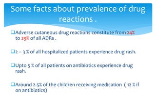 Adverse cutaneous drug reactions constitute from 24%
to 29% of all ADRs .
2 – 3 % of all hospitalized patients experience drug rash.
Upto 5 % of all patients on antibiotics experience drug
rash.
Around 2.5% of the children receiving medication ( 12 % if
on antibiotics)
Some facts about prevalence of drug
reactions .
 