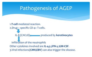 1.T-cell mediated reaction.
2.Drug – specific CD-4+ T-cells.
IL-8 (CXCL8) produced by keratinocytes
Infiltration of the neutrophils
Other cytokines involved are IL-4,5 ;IFN-γ ;GM-CSF.
3.Viral infections(CMV,EBV) can also trigger the disease.
Pathogenesis of AGEP
 