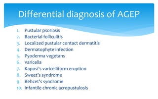 1. Pustular psoriasis
2. Bacterial folliculitis
3. Localized pustular contact dermatitis
4. Dermatophyte infection
5. Pyoderma vegetans
6. Varicella
7. Kaposi’s varicelliform eruption
8. Sweet’s syndrome
9. Behcet’s syndrome
10. Infantile chronic acropustulosis
Differential diagnosis of AGEP
 