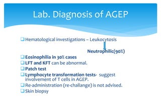 Hematological investigations – Leukocytosis
Neutrophilic(90%)
Eosinophilia in 30% cases
LFT and KFT can be abnormal.
Patch test
Lymphocyte transformation tests- suggest
involvement of T cells in AGEP.
Re-administration (re-challange) is not advised.
Skin biopsy
Lab. Diagnosis of AGEP
 