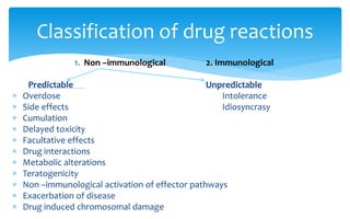 1. Non –immunological 2. Immunological
Predictable Unpredictable
 Overdose Intolerance
 Side effects Idiosyncrasy
 Cumulation
 Delayed toxicity
 Facultative effects
 Drug interactions
 Metabolic alterations
 Teratogenicity
 Non –immunological activation of effector pathways
 Exacerbation of disease
 Drug induced chromosomal damage
Classification of drug reactions
 