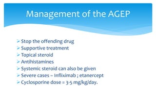 Stop the offending drug
Supportive treatment
Topical steroid
Antihistamines
Systemic steroid can also be given
Severe cases – Infliximab ; etanercept
Cyclosporine dose = 3-5 mg/kg/day.
Management of the AGEP
 