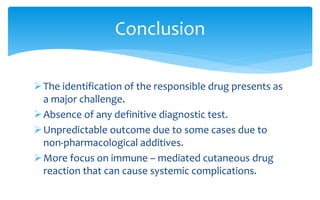 The identification of the responsible drug presents as
a major challenge.
Absence of any definitive diagnostic test.
Unpredictable outcome due to some cases due to
non-pharmacological additives.
More focus on immune – mediated cutaneous drug
reaction that can cause systemic complications.
Conclusion
 