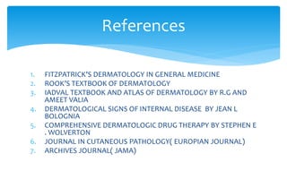 1. FITZPATRICK’S DERMATOLOGY IN GENERAL MEDICINE
2. ROOK’S TEXTBOOK OF DERMATOLOGY
3. IADVAL TEXTBOOK AND ATLAS OF DERMATOLOGY BY R.G AND
AMEET VALIA
4. DERMATOLOGICAL SIGNS OF INTERNAL DISEASE BY JEAN L
BOLOGNIA
5. COMPREHENSIVE DERMATOLOGIC DRUG THERAPY BY STEPHEN E
. WOLVERTON
6. JOURNAL IN CUTANEOUS PATHOLOGY( EUROPIAN JOURNAL)
7. ARCHIVES JOURNAL( JAMA)
References
 