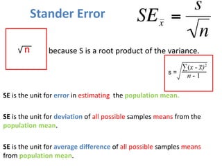 Stander Error
SE is the unit for error in estimating the population mean.
SE is the unit for deviation of all possible samples means from the
population mean.
SE is the unit for average difference of all possible samples means
from population mean.
n because S is a root product of the variance.
 