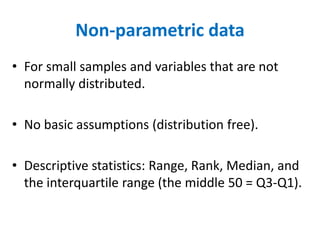 Non-parametric data
• For small samples and variables that are not
normally distributed.
• No basic assumptions (distribution free).
• Descriptive statistics: Range, Rank, Median, and
the interquartile range (the middle 50 = Q3-Q1).
 