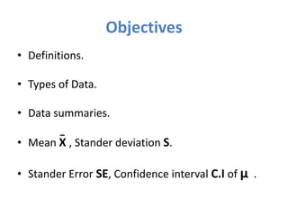 Objectives
• Definitions.
• Types of Data.
• Data summaries.
• Mean Χ , Stander deviation S.
• Stander Error SE, Confidence interval C.I of μ .
 