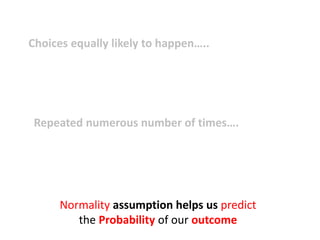 Choices equally likely to happen…..
i.e. Out come of interest probability is unknown
(Research ethics)
Repeated numerous number of times….
i.e. Large sample size
Normality assumption helps us predict
the Probability of our outcome
 