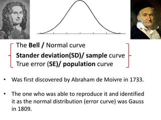 The Bell / Normal curve
Stander deviation(SD)/ sample curve
True error (SE)/ population curve
• Was first discovered by Abraham de Moivre in 1733.
• The one who was able to reproduce it and identified
it as the normal distribution (error curve) was Gauss
in 1809.
 
