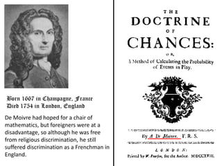 De Moivre had hoped for a chair of
mathematics, but foreigners were at a
disadvantage, so although he was free
from religious discrimination, he still
suffered discrimination as a Frenchman in
England.
Born 1667 in Champagne, France
Died 1754 in London, England
 