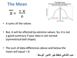 The Mean
• It sums all the values (great digital summary ).
• But, it will be affected by extreme values. So, it is not
a good summary if your data is not normal
(symmetrical bell shape).
• The sum of data differences above and below the
mean will equal = 0.
"‫الوسط‬ ‫األمور‬ ‫خير‬ ‫شطط‬ ‫التناهي‬ ‫حب‬"
 