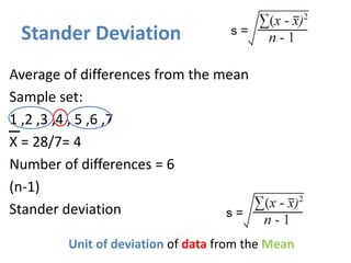Stander Deviation
Average of differences from the mean (Squared-SS)
Sample set:
1 ,2 ,3 ,4 , 5 ,6 ,7
X = 28/7= 4
Number of differences = 6
(n-1)
Stander deviation
Unit of deviation of data from the Mean
 