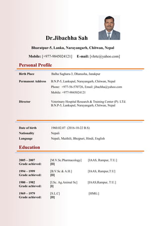 Dr.Jibachha Sah
Bharatpur-5, Lanku, Narayangarh, Chitwan, Nepal
Mobile: [+977-9845024121] E-mail: [vhrtc@yahoo.com]
Personal Profile
Birth Place Balha Saghara-3, Dhanusha, Janakpur
Permanent Address B.N.P-5, Lankupul, Narayangarh, Chitwan, Nepal
Phone: +977-56-570726, Email: jibachha@yahoo.com
Mobile: +977-9845024121
Director Veterinary Hospital Research & Training Center (P). LTd.
B.N.P-5, Lankupul, Narayangarh, Chitwan, Nepal
Date of birth 1960.02.07 (2016-10-22 B.S)
Nationality Nepali
Language Nepali, Maithili, Bhojpuri, Hindi, English
Education
2005 – 2007 [M.V.Sc.Pharmacology] [IAAS, Rampur, T.U.]
Grade achieved: [II]
1994 – 1999 [B.V.Sc & A.H.] [IAAS, Rampur,T.U]
Grade achieved: [II]
1980 – 1982 [I.Sc. Ag.Animal Sc] [IAAS,Rampur, T.U.]
Grade achieved: [I]
1969 – 1979 [S.L.C] [HMG.]
Grade achieved: [II]
 