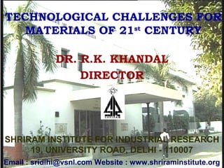 DR. R.K. KHANDAL
DIRECTOR
TECHNOLOGICAL CHALLENGES FOR
MATERIALS OF 21st
CENTURY
SHRIRAM INSTITUTE FOR INDUSTRIAL RESEARCH
19, UNIVERSITY ROAD, DELHI - 110007
Email : sridlhi@vsnl.com Website : www.shriraminstitute.org
 