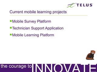 Considerations for Developing
Your Own Mobile Learning Strategy
Technology Learning
Text linked to LMS – possibly use
Successfactor’s JAM. Used to send
links and progress reports
New build
Videos linked to LMS – used to
introduce a learning nugget, provide
quick tips & tricks, etc
Existing and new
build
Surveys linked to existing Learning
Management System (LMS). Used for
assessment purposes.
Possibly existing
but would need
new build or
redevelop existing
assessments
Audio broadcast. Used to provide
new content, interview people, hear
how a message sounds (ex. How to
respond to a client complaint using
our call response structure)
New build
Technology Learning
Stories, Scenarios used for
simulations, case studies, additional
reading
Current class
content or New
build
Geotagging used for location-push-
based learning nuggets
New build
Time-Based learning nuggets
New build from
existing material
Scanner based learning nuggets
(QR Codes, Bar Codes)
New build from
existing material
Badging for incentive and
achievement purposes
New build
 