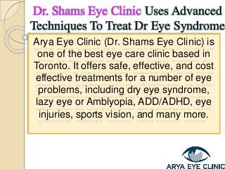 Arya Eye Clinic (Dr. Shams Eye Clinic) is
one of the best eye care clinic based in
Toronto. It offers safe, effective, and cost
effective treatments for a number of eye
problems, including dry eye syndrome,
lazy eye or Amblyopia, ADD/ADHD, eye
injuries, sports vision, and many more.
Dr. Shams Eye Clinic Uses Advanced
Techniques To Treat Dr Eye Syndrome
 