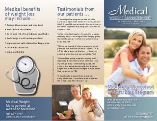 MWEIGHT MANAGEMENT
edical
a t A e s t h e t i c M e d i c i n e
PHYSICIANS & SURGEONS
Testimonials from
our patients ...
Medical benefits
of weight loss
may include ..
• Reduced blood pressure and cholesterol
• Reduced risk of diabetes
• Decreased risk of heart disease and stroke
• Reduced joint and tendon problems
• Improvement with obstructive sleep apnea
• Decreased cancer risk
• Improved fertility
Medical Weight
Management at
Aesthetic Medicine
503.697.9777
call for a free consultation
4800 Meadows Road Suite 100
Lake Oswego, OR 97035
(off I-5 at the Kruse Way exit)
www.drdarm.com
503.697.9777
call for a free consultation
Medically Monitored
Weight Loss Program
ALLRIGHTSRESERVED:©AESTHETICMEDICINE2013-2015
“The weight loss program paired with the
nutrition classes is the recipe for success. I don’t
think it would be as successful if you did one or
the other. Together they keep you focused and
on track.” MB
“After the initial couple of weeks the program
was very easy — no hunger! Now I enjoy going
clothes shopping — before it was something
I dreaded.” PF
“Within one week of the program, my blood
pressure was down and within 2 weeks, I was
off blood pressure medication. . . I liked the
personal attention and accountability.” AS
“(I loved) the group support on every level –
especially the emotional level. I felt like I had
my own personal cheerleading squad. The
one-on-one appointments with the dietitian
helped me to find new strategies around issues
that would arrise.” BL
“I have finally realized that each day is
a day of choices. I now have tools to sustain
the weight and life I choose.” J.V.
 