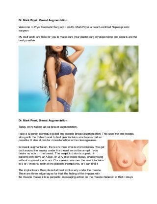 Dr. Mark Prysi: Breast Augmentation!
!
Welcome to Prysi Cosmetic Surgery. I am Dr. Mark Prysi, a board-certiﬁed Naples plastic
surgeon.!
!
My staff and I are here for you to make sure your plastic surgery experience and results are the
best possible.!
!
Dr. Mark Prysi, Breast Augmentation!
!
Today we’re talking about breast augmentation.!
!
I use a superior technique called endoscopic breast augmentation. This uses the endoscope,
along with the Keller funnel to limit your incision size to as small as
possible. It also allows for more deﬁnition in the cleavage area.!
!
In breast augmentation, there are three choices for incisions. You get
do it around the areola, under the breast, or on the armpit if you
desire no scar on the breast. The armpit incision is superior in
patients who have an A cup, or very little breast tissue, or are young
without any marks or scars. Once you shave over the armpit incision
in 6 or 7 months, neither the patients themselves, or I can ﬁnd it.!
!
The implants are then placed almost exclusively under the muscle.
There are three advantages for that: the hiding of the implant with
the muscle makes it less palpable, massaging action on the muscle makes it so that it stays
 