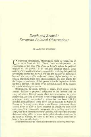 Death and Rebirth:
European Political Observations
DR.ANDREAS WESSERLE
Concerning constitutions, Montesquieu wrote in volume IX of
his work Esprit des lois: "Some.. .have as their purpose.. .the
glorification of the State ("la gloire & Pktat"), others the political
freedom of the citizen" If an unbiased observer studies those
nations of theworld which have succeededin retaining their political
sovereignty to this day, he will find that the majority of them have
honored the universally acclaimed human rights mainly in the
breach, exploiting them only when expedient, and then chiefly for
the deeper entrenchmentof theirpower or forthe expansionof their
territorial domain. The battle-cry of the mobilization of the masses
did not diewith bygoneepochs.
Montesquieu, however, ignores a small, third group which
appears destined to perpetual subjection to the freedom and the
glory of others. Recent events place this observation in proper
perspective. As early as 1976the Bonn correspondent of aTyrolean
newspaper neatly summarized a notion that has been held for
decades, even centuries, to the effectthat in regard to the Common
Enemy -Germany -the Western and Easternpowers are of one
accard. Even in 1986 it often appeared as though the only solid
connecting link between the two power blocs, drifting ever further
apart, was their animositytoward Germany. Of coursethis includes
their continuingeffort to infuse in the political and culturalvoid in
the heart of Europe, the core of the most dynamic continent in
history,theirownideologies.
Currenttrends may be summarized under the followingheadings:
 