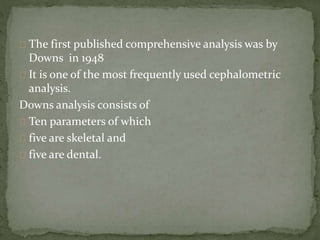 The first published comprehensive analysis was by 
Downs in 1948 
It is one of the most frequently used cephalometric 
analysis. 
Downs analysis consists of 
Ten parameters of which 
five are skeletal and 
five are dental. 
 