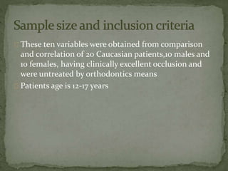 These ten variables were obtained from comparison 
and correlation of 20 Caucasian patients,10 males and 
10 females, having clinically excellent occlusion and 
were untreated by orthodontics means 
Patients age is 12-17 years 
 