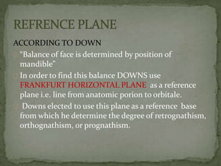 ACCORDING TO DOWN 
“Balance of face is determined by position of 
mandible” 
In order to find this balance DOWNS use 
FRANKFURT HORIZONTAL PLANE as a reference 
plane i.e. line from anatomic porion to orbitale. 
Downs elected to use this plane as a reference base 
from which he determine the degree of retrognathism, 
orthognathism, or prognathism. 
 