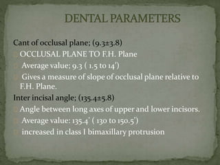 Cant of occlusal plane; (9.3±3.8) 
OCCLUSAL PLANE TO F.H. Plane 
Average value; 9.3 ( 1.5 to 14’) 
Gives a measure of slope of occlusal plane relative to 
F.H. Plane. 
Inter incisal angle; (135.4±5.8) 
Angle between long axes of upper and lower incisors. 
Average value: 135.4’ ( 130 to 150.5’) 
increased in class I bimaxillary protrusion 
 