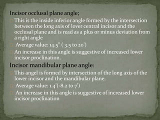 Incisor occlusal plane angle; 
This is the inside inferior angle formed by the intersection 
between the long axis of lover central incisor and the 
occlusal plane and is read as a plus or minus deviation from 
a right angle 
Average value: 14.5” ( 3.5 to 20’) 
An increase in this angle is suggestive of increased lower 
incisor proclination. 
Incisor mandibular plane angle: 
This angel is formed by intersection of the long axis of the 
lower incisor and the mandibular plane. 
Average value: 1.4’(-8.2 to 7’) 
An increase in this angle is suggestive of increased lower 
incisor proclination 
 