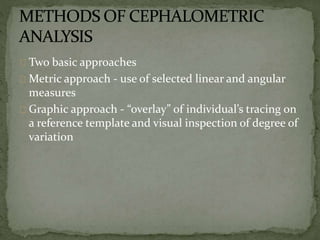 Two basic approaches 
Metric approach - use of selected linear and angular 
measures 
Graphic approach - “overlay” of individual’s tracing on 
a reference template and visual inspection of degree of 
variation 
 