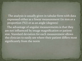 The analysis is usually given in tabular form with data 
expressed either as a linear measurement (in mm or a 
proportion (%)) or as an angle (degrees) 
The advantage of angular measurements is that they 
are not influenced by image magnification or patient 
size. Standard deviation for each measurement allows 
the clinician to easily see where their patient differs most 
significantly from the norm 
 