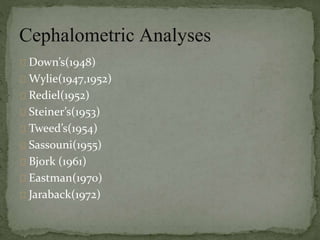 Cephalometric Analyses 
Down’s(1948) 
Wylie(1947,1952) 
Rediel(1952) 
Steiner’s(1953) 
Tweed’s(1954) 
Sassouni(1955) 
Bjork (1961) 
Eastman(1970) 
Jaraback(1972) 
 
