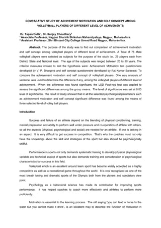 COMPARATIVE STUDY OF ACHIVEMENT MOTIVATION AND SELF CONCEPT AMONG 
VOLLEYBALL PLAYERS OF DIFFERENT LEVEL OF ACHIVEMENTS 
Dr. Tapan Dutta1, Dr. Sanjay Choudhary2 
1 Associate Professor, Nagpur Sharirik Shikshan Mahavidyalaya, Nagpur, Maharashtra. 
2 Assistant Professor, Shri Binzani City College Umred Road Nagpur, Maharashtra. 
Abstract. The purpose of the study was to find out comparison of achievement motivation 
and self concept among volleyball players of different level of achievement. A Total of 75 Male 
volleyball players were selected as subjects for the purpose of the study i.e., 25 players each from 
District, State and National level. The age of the subjects was ranged between 20 to 30 years. The 
criterion measures chosen to test the hypothesis were: Achievement Motivation test questionnaire 
developed by V. P. Bhargava and self concept questionnaire developed by Raj Kumar Saraswat. To 
compare the achievement motivation and self concept of volleyball players, One way analysis of 
variance, was used to determine the difference if any, among the volleyball players of different level of 
achievement. When the difference was found significant, the LSD Post-hoc test was applied to 
assess the significant differences among the group means. The level of significance was set at 0.05 
level of significance. The result of study showed that in all the selected psychological parameters such 
as achievement motivation and self concept significant difference was found among the means of 
three selected level of volley ball players. 
Introduction 
Success and failure of an athlete depend on the blending of physical conditioning, training, 
mental preparation and ability to perform well under pressure and co-operation of athlete with others, 
so all the aspects (physical, psychological and social) are needed for an athlete. If one is lacking in 
an aspect. It is very difficult to get success in competition. That’s why the coaches must not only 
have the knowledge about the skill and strategies of the sport but also should be psychologically 
skillful. 
Performance in sports not only demands systematic training to develop physical physiological 
variable and technical aspect of sports but also demands training and consideration of psychological 
characteristics for success in this field. 
Volleyball which is an excellent around team sport has become widely accepted as a highly 
competitive as well as a recreational game throughout the world. It is now recognized as one of the 
most breath taking and dramatic sports of the Olympic both from the players and spectators view 
point. 
Psychology as a behavioral science has made its contribution for improving sports 
performance. It has helped coaches to coach more effectively and athletes to perform more 
proficiently. 
Motivation is essential to the learning process. The old saying “you can lead a horse to the 
water but you cannot make it drink”, is an excellent may to describe the function of motivation in 
 