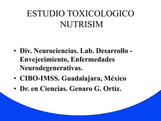 ESTUDIO TOXICOLOGICO 
NUTRISIM 
• Div. Neurociencias. Lab. Desarrollo - 
Envejecimiento, Enfermedades 
Neurodegenerativas. 
• CIBO-IMSS. Guadalajara, México 
• Dr. en Ciencias. Genaro G. Ortiz. 
 