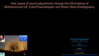 Antonio Pio Masciotra 
Campobasso – Molise – Italy 
Email 
antoniomasciotra@yahoo.it 
Website 
www.masciotra.net 
YouTube Channel 
https://www.youtube.com/channel/UCgCj21nKGAhR997Ia3-QegQ 
How speed of sound adjustments change the informations of 
Bidimensional US, Color/Powerdoppler and Shear Wave Elastography 
 